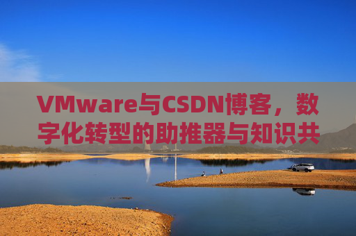 VMware与CSDN博客，数字化转型的助推器与知识共享平台
